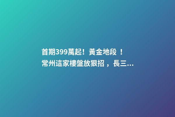 首期3.99萬起！黃金地段！常州這家樓盤放狠招，長三角都沸騰了